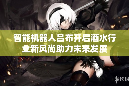 智能机器人吕布开启酒水行业新风尚助力未来发展