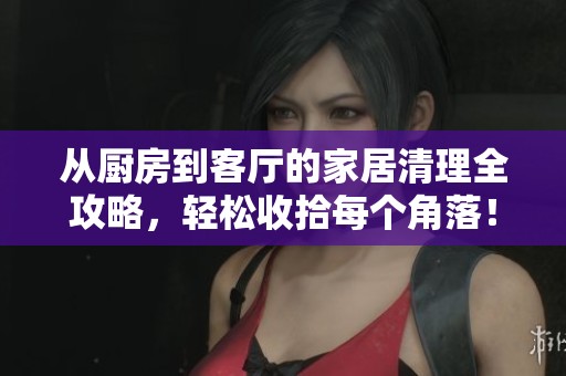从厨房到客厅的家居清理全攻略，轻松收拾每个角落！