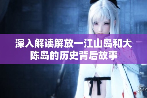 深入解读解放一江山岛和大陈岛的历史背后故事