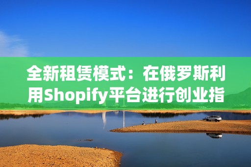 全新租赁模式：在俄罗斯利用Shopify平台进行创业指南