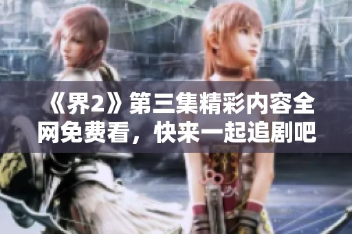 《界2》第三集精彩内容全网免费看，快来一起追剧吧
