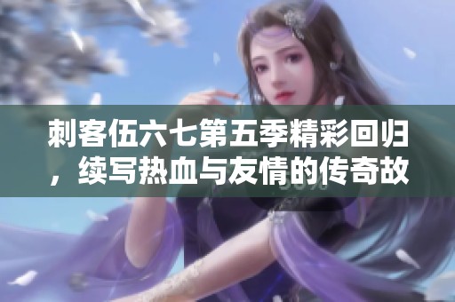刺客伍六七第五季精彩回归，续写热血与友情的传奇故事