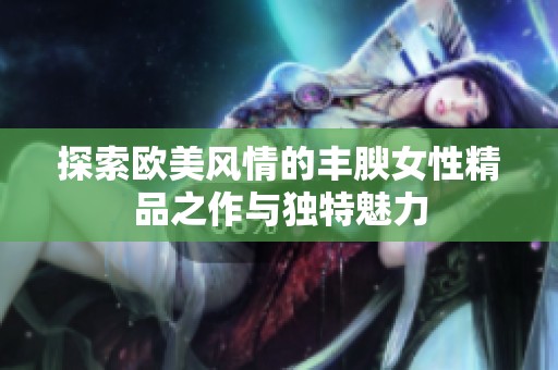 探索欧美风情的丰腴女性精品之作与独特魅力