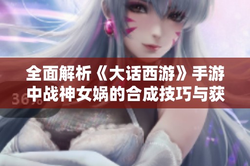 全面解析《大话西游》手游中战神女娲的合成技巧与获取方法