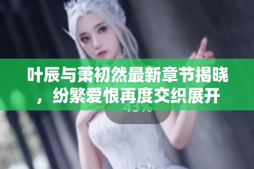 叶辰与萧初然最新章节揭晓，纷繁爱恨再度交织展开