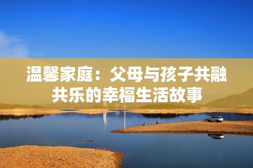 温馨家庭：父母与孩子共融共乐的幸福生活故事
