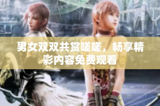 男女双双共赏嗟嗟，畅享精彩内容免费观看