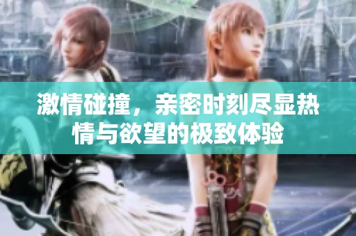 激情碰撞，亲密时刻尽显热情与欲望的极致体验
