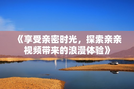 《享受亲密时光，探索亲亲视频带来的浪漫体验》