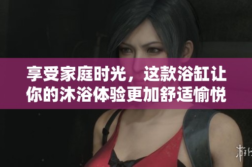 享受家庭时光，这款浴缸让你的沐浴体验更加舒适愉悦