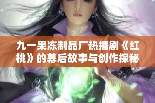 九一果冻制品厂热播剧《红桃》的幕后故事与创作探秘