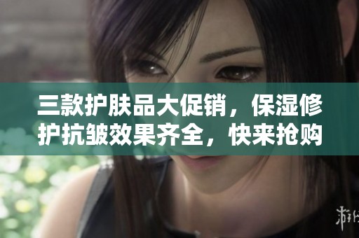 三款护肤品大促销，保湿修护抗皱效果齐全，快来抢购！