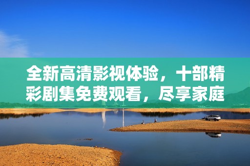 全新高清影视体验，十部精彩剧集免费观看，尽享家庭娱乐时光