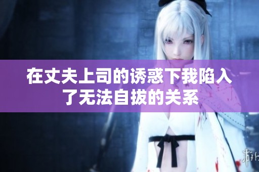 在丈夫上司的诱惑下我陷入了无法自拔的关系