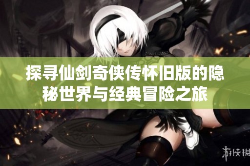 探寻仙剑奇侠传怀旧版的隐秘世界与经典冒险之旅