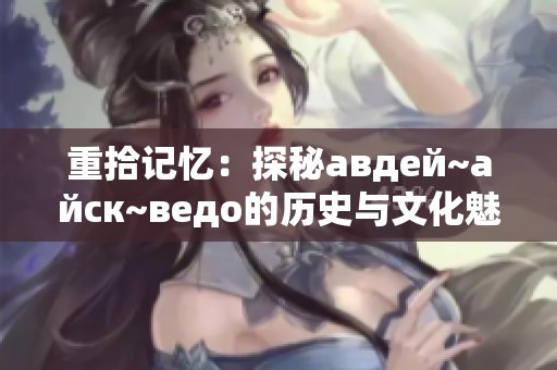 重拾记忆：探秘авдей~айск~ведо的历史与文化魅力