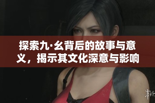 探索九·幺背后的故事与意义，揭示其文化深意与影响