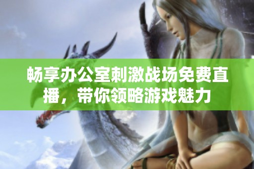 畅享办公室刺激战场免费直播，带你领略游戏魅力
