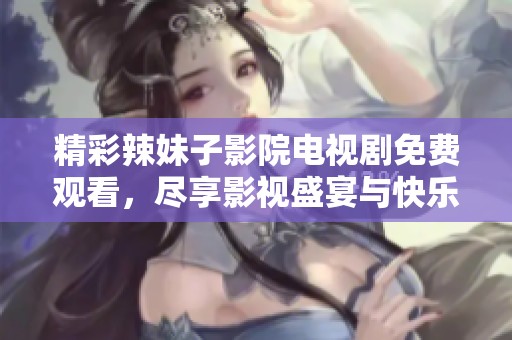 精彩辣妹子影院电视剧免费观看，尽享影视盛宴与快乐时光