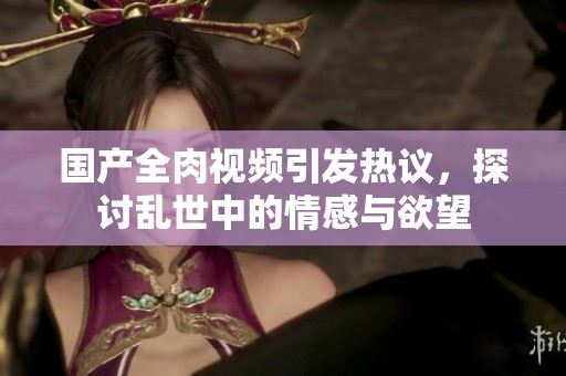 国产全肉视频引发热议，探讨乱世中的情感与欲望