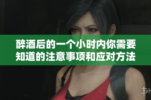 醉酒后的一个小时内你需要知道的注意事项和应对方法