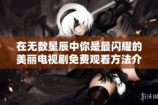 在无数星辰中你是最闪耀的美丽电视剧免费观看方法介绍