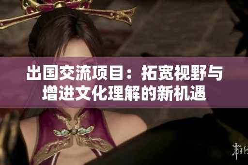 出国交流项目：拓宽视野与增进文化理解的新机遇