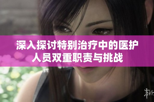 深入探讨特别治疗中的医护人员双重职责与挑战