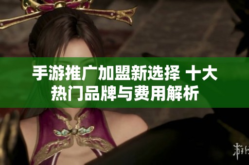 手游推广加盟新选择 十大热门品牌与费用解析