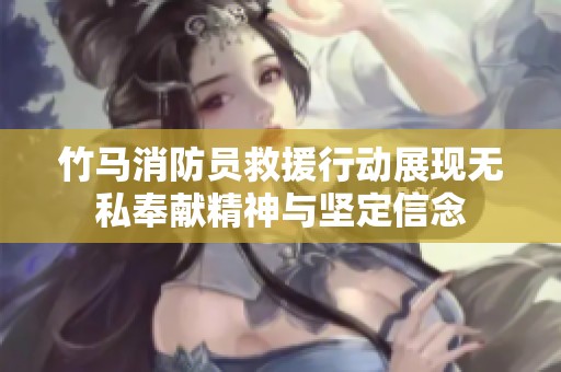 竹马消防员救援行动展现无私奉献精神与坚定信念