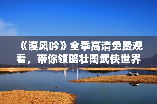 《漠风吟》全季高清免费观看，带你领略壮阔武侠世界