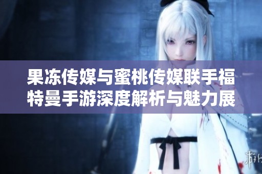 果冻传媒与蜜桃传媒联手福特曼手游深度解析与魅力展现