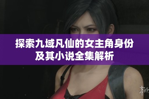 探索九域凡仙的女主角身份及其小说全集解析