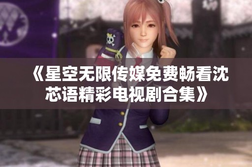 《星空无限传媒免费畅看沈芯语精彩电视剧合集》