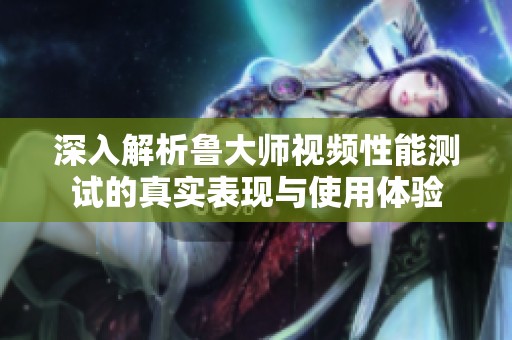 深入解析鲁大师视频性能测试的真实表现与使用体验
