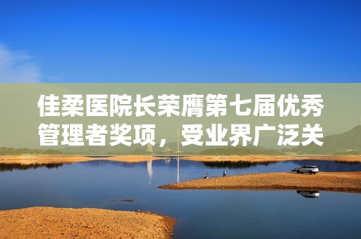 佳柔医院长荣膺第七届优秀管理者奖项，受业界广泛关注