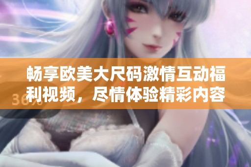 畅享欧美大尺码激情互动福利视频，尽情体验精彩内容