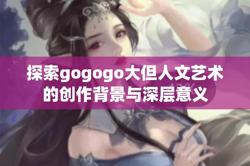探索gogogo大但人文艺术的创作背景与深层意义