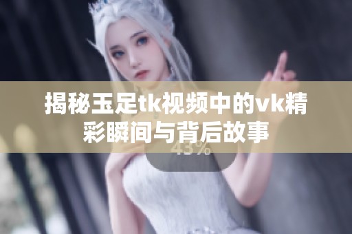 揭秘玉足tk视频中的vk精彩瞬间与背后故事
