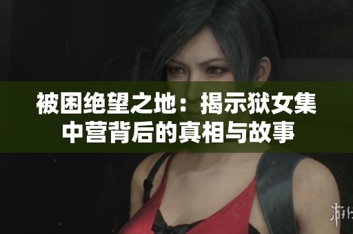 被困绝望之地：揭示狱女集中营背后的真相与故事