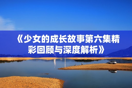 《少女的成长故事第六集精彩回顾与深度解析》