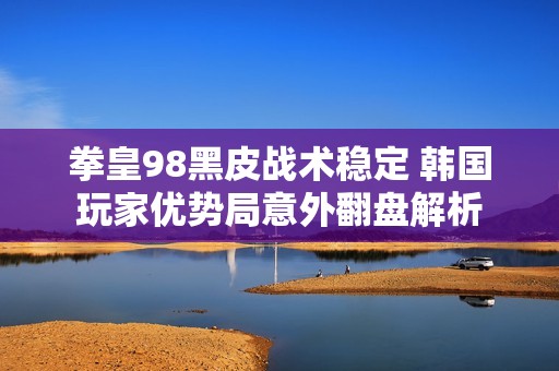 拳皇98黑皮战术稳定 韩国玩家优势局意外翻盘解析