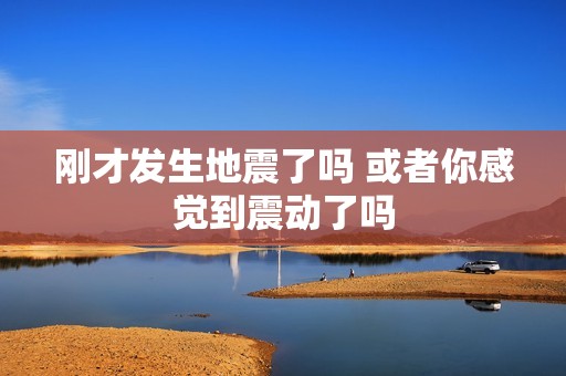 刚才发生地震了吗 或者你感觉到震动了吗