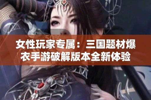 女性玩家专属：三国题材爆衣手游破解版本全新体验