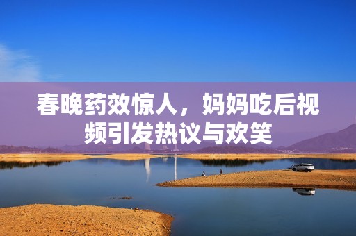 春晚药效惊人，妈妈吃后视频引发热议与欢笑