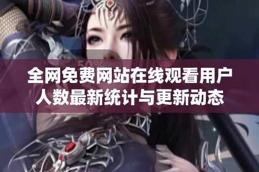 全网免费网站在线观看用户人数最新统计与更新动态