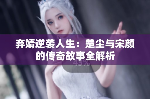 弃婿逆袭人生：楚尘与宋颜的传奇故事全解析