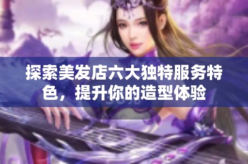 探索美发店六大独特服务特色，提升你的造型体验