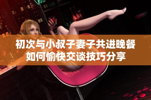 初次与小叔子妻子共进晚餐如何愉快交谈技巧分享