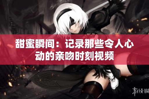 甜蜜瞬间：记录那些令人心动的亲吻时刻视频